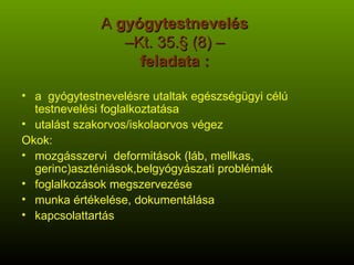 A  gyógytestnevelés   –Kt. 35.§ (8) –  feladata :  a  gyógytestnevelésre utaltak egészségügyi célú testnevelési foglalkoztatása utalást szakorvos/iskolaorvos végez Okok:  mozgásszervi  deformitások (láb, mellkas, gerinc)aszténiások,belgyógyászati problémák foglalkozások megszervezése munka értékelése, dokumentálása kapcsolattartás 