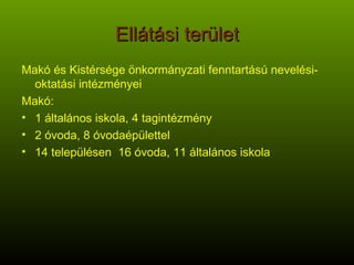 Ellátási terület Makó és Kistérsége önkormányzati fenntartású nevelési-oktatási intézményei Makó: 1 általános iskola, 4 tagintézmény 2 óvoda, 8 óvodaépülettel 14 településen  16 óvoda, 11 általános iskola 