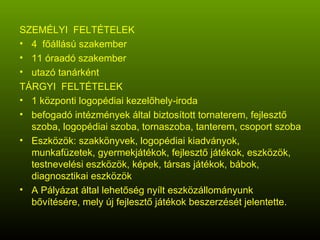 SZEMÉLYI  FELTÉTELEK 4  főállású szakember 11 óraadó szakember utazó tanárként TÁRGYI  FELTÉTELEK 1 központi logopédiai kezelőhely-iroda befogadó intézmények által biztosított tornaterem, fejlesztő szoba, logopédiai szoba, tornaszoba, tanterem, csoport szoba Eszközök: szakkönyvek, logopédiai kiadványok, munkafüzetek, gyermekjátékok, fejlesztő játékok, eszközök, testnevelési eszközök, képek, társas játékok, bábok, diagnosztikai eszközök A Pályázat által lehetőség nyílt eszközállományunk bővítésére, mely új fejlesztő játékok beszerzését jelentette. 