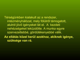 Térségünkben kialakult az a rendszer, intézményhálózat, mely fölülről támogatott, alulról jövő igényeket lát el.  A  kezdeti nehézségeket leküzdötte. A munka egyre szervezettebbé, gördülékenyebbé válik. Az ellátás közel kerül azokhoz, akiknek igénye, szüksége van rá. 