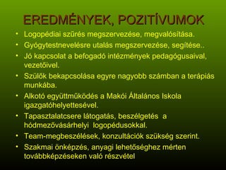 EREDMÉNYEK, POZITÍVUMOK Logopédiai szűrés megszervezése, megvalósítása. Gyógytestnevelésre utalás megszervezése, segítése.. Jó kapcsolat a befogadó intézmények pedagógusaival, vezetőivel. Szülők bekapcsolása egyre nagyobb számban a terápiás munkába. Alkotó együttműködés a Makói Általános Iskola igazgatóhelyettesével. Tapasztalatcsere látogatás, beszélgetés  a hódmezővásárhelyi  logopédusokkal. Team-megbeszélések, konzultációk szükség szerint. Szakmai önképzés, anyagi lehetőséghez mérten továbbképzéseken való részvétel 