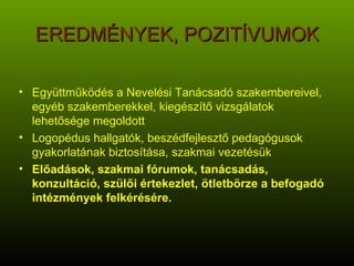 EREDMÉNYEK, POZITÍVUMOK Együttműködés a Nevelési Tanácsadó szakembereivel, egyéb szakemberekkel, kiegészítő vizsgálatok lehetősége megoldott Logopédus hallgatók, beszédfejlesztő pedagógusok gyakorlatának biztosítása, szakmai vezetésük Előadások, szakmai fórumok, tanácsadás, konzultáció, szülői értekezlet, ötletbörze a befogadó intézmények felkérésére. 