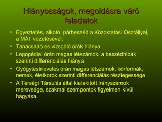 Hiányosságok, megoldásra váró feladatok Egyeztetés, alkotó  párbeszéd a Közoktatási Osztállyal, a MÁI  vezetésével. Tanácsadó és vizsgáló órák hiánya. Logopédiai órán magas létszámok, a beszédhibák szerinti differenciálás hiánya Gyógytestnevelés órán magas létszámok, kórformák, nemek, életkorok szerinti differenciálás részlegessége A Térségi Társulás által kialakított irányszámok merevsége, szakmai szempontok figyelmen kívül hagyása. 
