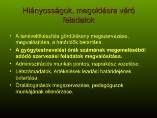 Hiányosságok, megoldásra váró feladatok A tanévelőkészítés gördülékeny megszervezése, megvalósítása, a határidők betartása. A gyógytestnevelési órák számának megemeléséből adódó szervezési feladatok megvalósítása. Adminisztrációs munkák pontos, naprakész vezetése. Létszámadatok, értékelések leadási határidejének betartása. Óralátogatások megszervezése, pedagógusok munkájának ellenőrzése. 