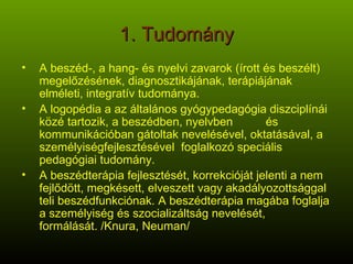 1. Tudomány A beszéd-, a hang- és nyelvi zavarok (írott és beszélt) megelőzésének, diagnosztikájának, terápiájának elméleti, integratív tudománya. A logopédia a az általános ó岹ó diszciplínái közé tartozik, a beszédben, nyelvben  és kommunikációban gátoltak nevelésével, oktatásával, a személyiségfejlesztésével  foglalkozó speciális pedagógiai tudomány. A beszédterápia fejlesztését, korrekcióját jelenti a nem fejlődött, megkésett, elveszett vagy akadályozottsággal teli beszédfunkciónak. A beszédterápia magába foglalja a személyiség és szocializáltság nevelését, formálását. /Knura, Neuman/ 
