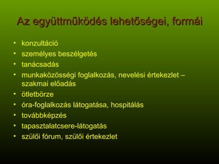 Az együttműködés lehetőségei, formái konzultáció személyes beszélgetés tanácsadás munkaközösségi foglalkozás, nevelési értekezlet – szakmai előadás ötletbörze óra-foglalkozás látogatása, hospitálás továbbképzés tapasztalatcsere-látogatás szülői fórum, szülői értekezlet 