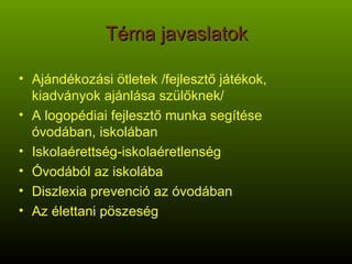 Téma javaslatok Ajándékozási ötletek /fejlesztő játékok, kiadványok ajánlása szülőknek/ A logopédiai fejlesztő munka segítése óvodában, iskolában Iskolaérettség-iskolaéretlenség Óvodából az iskolába Diszlexia prevenció az óvodában Az élettani pöszeség 
