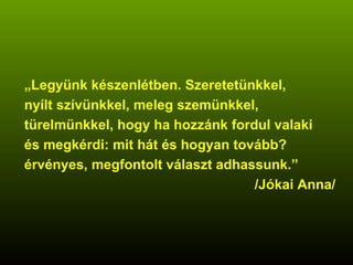„ Legyünk készenlétben. Szeretetünkkel, nyílt szívünkkel, meleg szemünkkel, türelmünkkel, hogy ha hozzánk fordul valaki és megkérdi: mit hát és hogyan tovább? érvényes, megfontolt választ adhassunk.” /Jókai Anna/ 