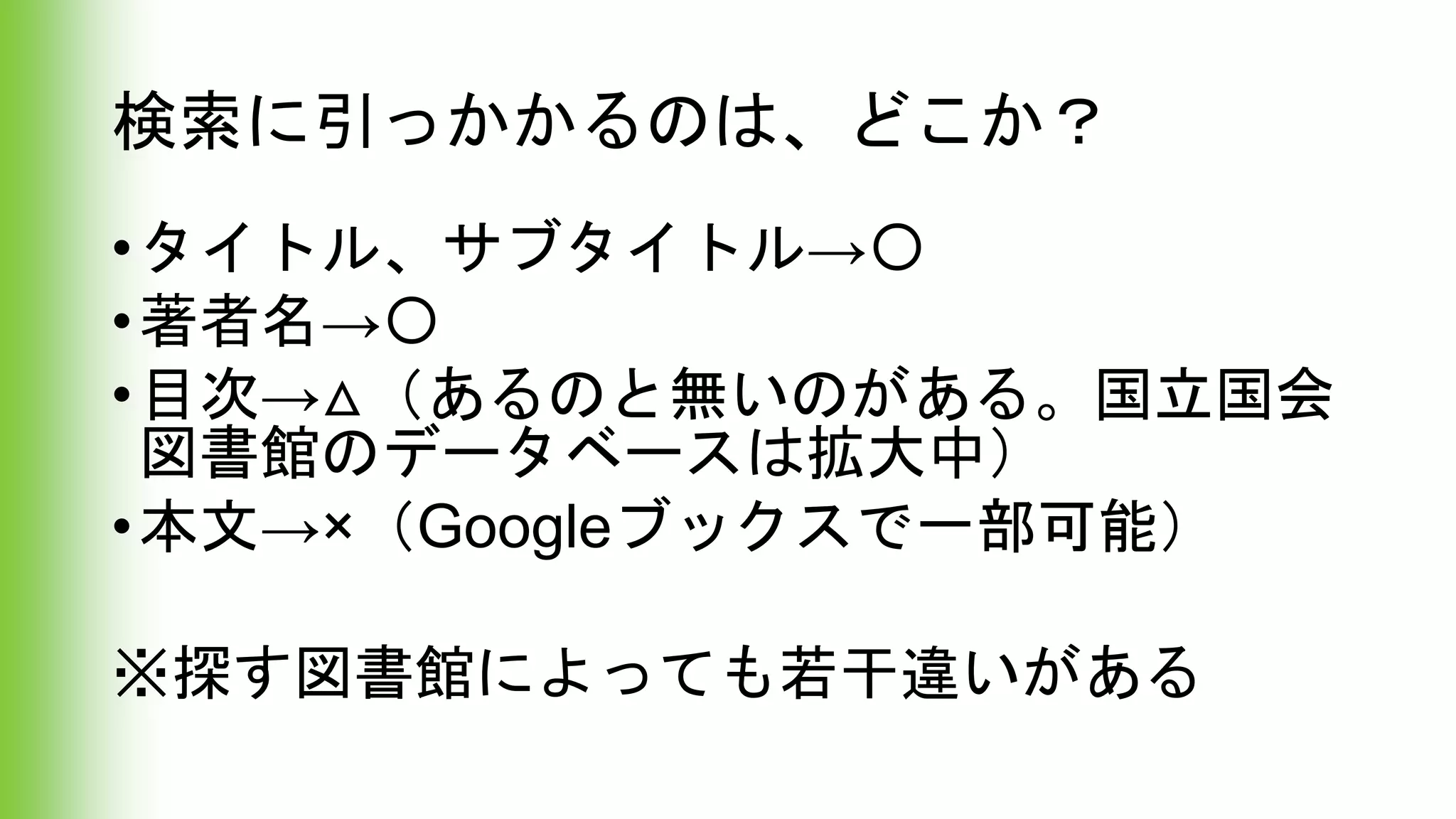 検索に引っかかるのは、どこか？
•タイトル、サブタイトル→〇
•著者名→〇
•目次→△（あるのと無いのがある。国立国会
図書館のデータベースは拡大中）
•本文→×（Googleブックスで一部可能）
※探す図書館によっても若干違いがある
 