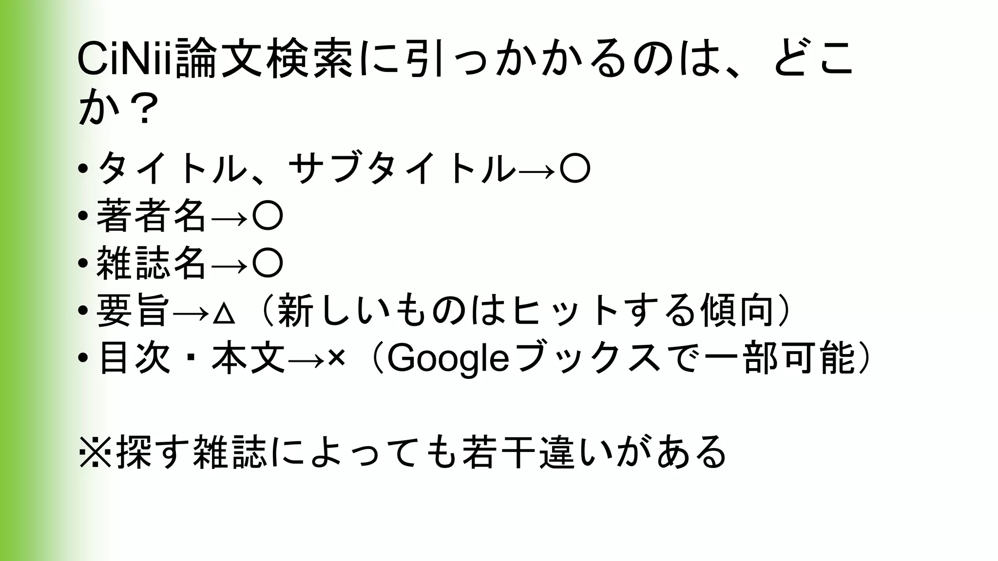 CiNii論文検索に引っかかるのは、どこ
か？
•タイトル、サブタイトル→〇
•著者名→〇
•雑誌名→〇
•要旨→△（新しいものはヒットする傾向）
•目次・本文→×（Googleブックスで一部可能）
※探す雑誌によっても若干違いがある
 