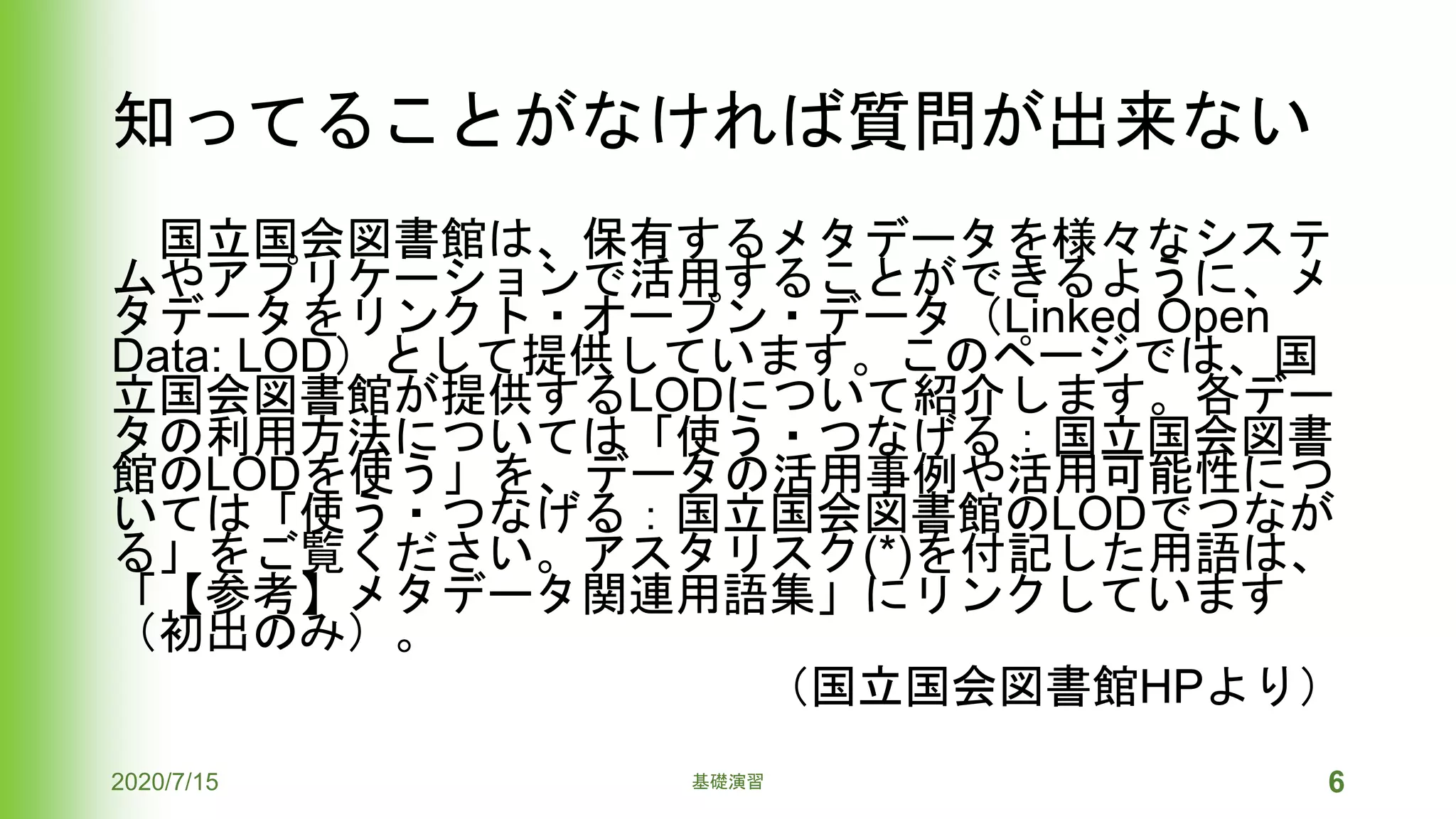 知ってることがなければ質問が出来ない
国立国会図書館は、保有するメタデータを様々なシステ
ムやアプリケーションで活用することができるように、メ
タデータをリンクト・オープン・データ（Linked Open
Data: LOD）として提供しています。このページでは、国
立国会図書館が提供するLODについて紹介します。各デー
タの利用方法については「使う・つなげる：国立国会図書
館のLODを使う」を、データの活用事例や活用可能性につ
いては「使う・つなげる：国立国会図書館のLODでつなが
る」をご覧ください。アスタリスク(*)を付記した用語は、
「【参考】メタデータ関連用語集」にリンクしています
（初出のみ）。
（国立国会図書館HPより）
2020/7/15 基礎演習 6
 