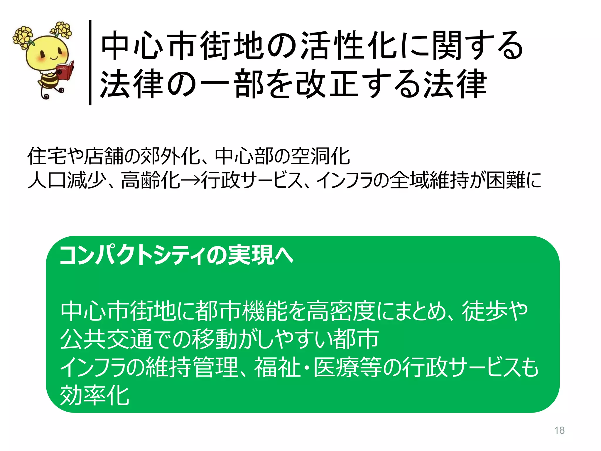 18
中心市街地の活性化に関する
法律の一部を改正する法律
住宅や店舗の郊外化、中心部の空洞化
人口減少、高齢化→行政サービス、インフラの全域維持が困難に
コンパクトシティの実現へ
中心市街地に都市機能を高密度にまとめ、徒歩や
公共交通での移動がしやすい都市
インフラの維持管理、福祉・医療等の行政サービスも
効率化
 