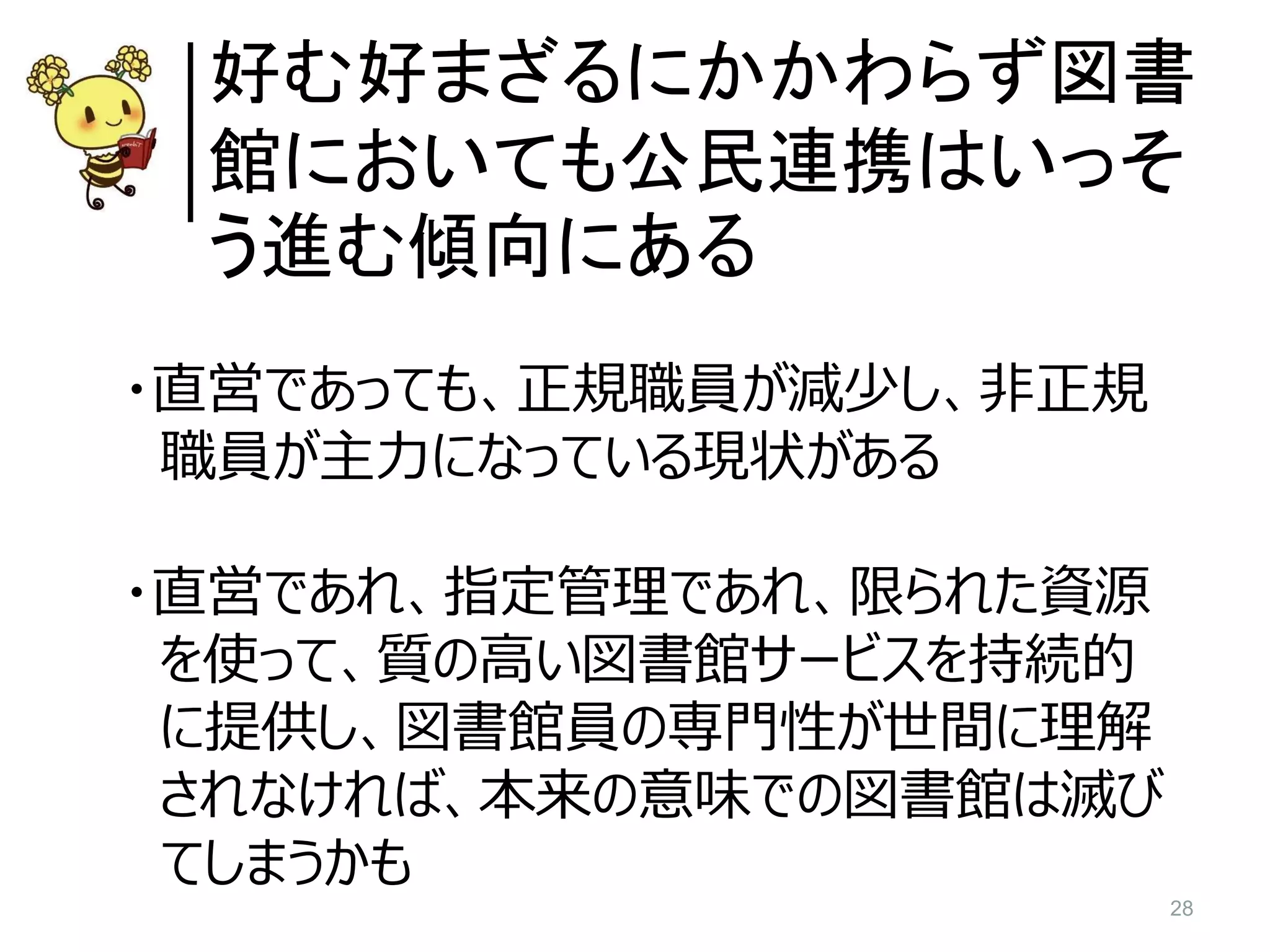 28
好む好まざるにかかわらず図書
館においても公民連携はいっそ
う進む傾向にある
・直営であっても、正規職員が減少し、非正規
職員が主力になっている現状がある
・直営であれ、指定管理であれ、限られた資源
を使って、質の高い図書館サービスを持続的
に提供し、図書館員の専門性が世間に理解
されなければ、本来の意味での図書館は滅び
てしまうかも
 