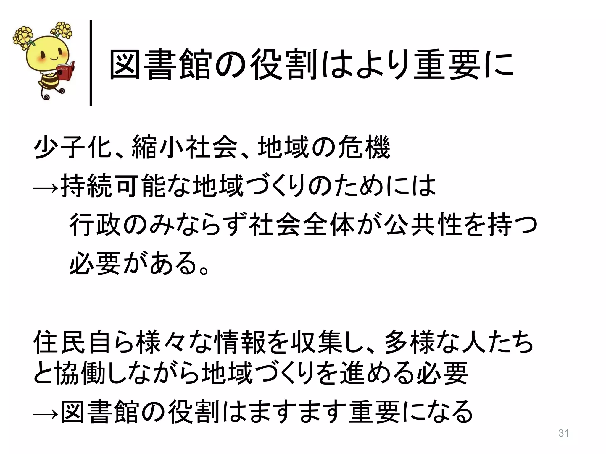 31
図書館の役割はより重要に
少子化、縮小社会、地域の危機
→持続可能な地域づくりのためには
行政のみならず社会全体が公共性を持つ
必要がある。
住民自ら様々な情報を収集し、多様な人たち
と協働しながら地域づくりを進める必要
→図書館の役割はますます重要になる
 