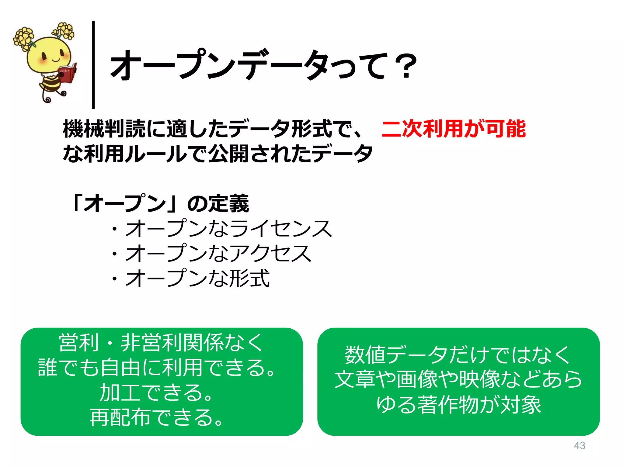 43
オープンデータって？
機械判読に適したデータ形式で、 二次利用が可能
な利用ルールで公開されたデータ
「オープン」の定義
・オープンなライセンス
・オープンなアクセス
・オープンな形式
営利・非営利関係なく
誰でも自由に利用できる。
加工できる。
再配布できる。
数値データだけではなく
文章や画像や映像などあら
ゆる著作物が対象
 