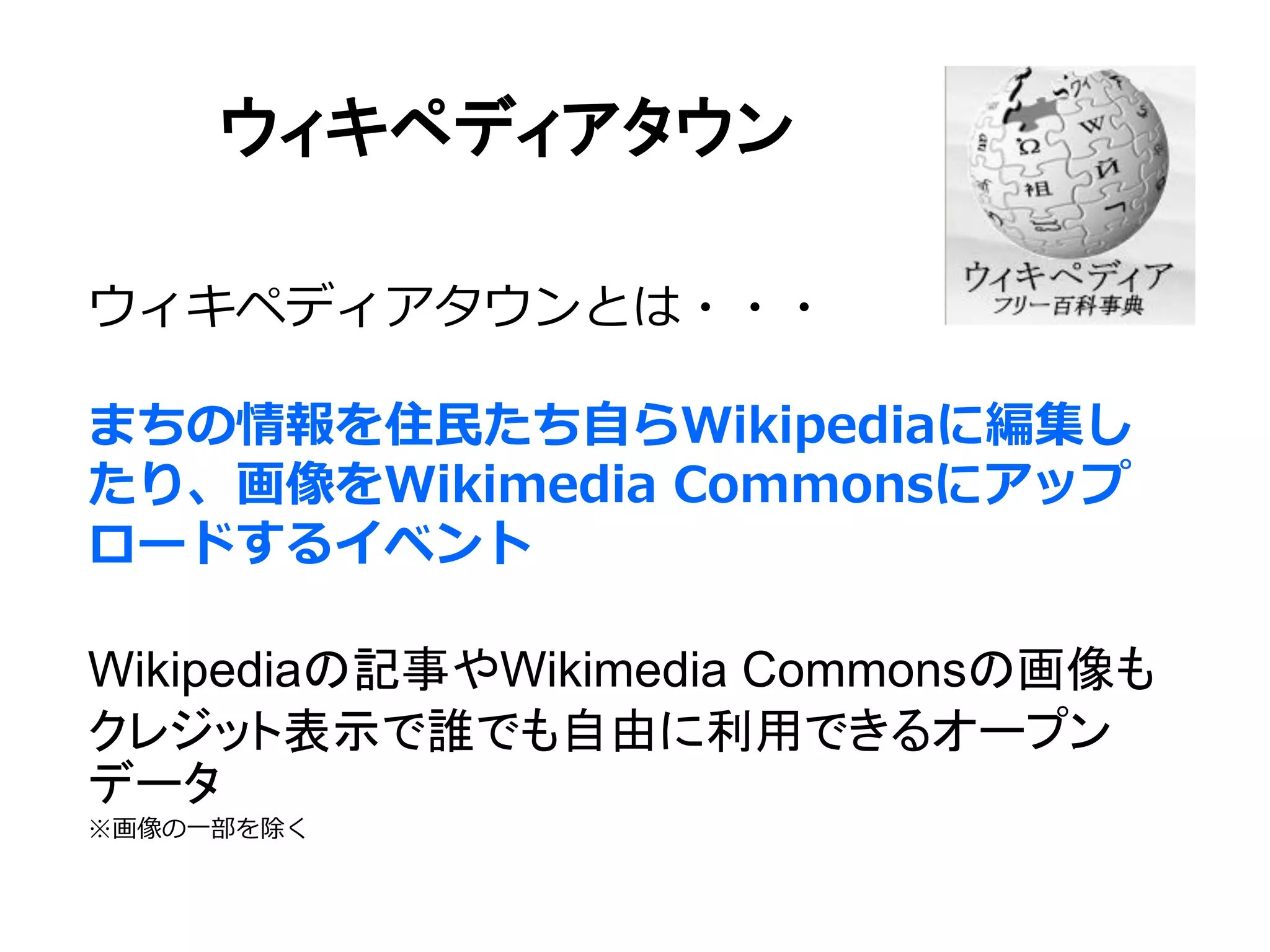 ウィキペディアタウン
ウィキペディアタウンとは・・・
まちの情報を住民たち自らWikipediaに編集し
たり、画像をWikimedia Commonsにアップ
ロードするイベント
Wikipediaの記事やWikimedia Commonsの画像も
クレジット表示で誰でも自由に利用できるオープン
データ
※画像の一部を除く
 