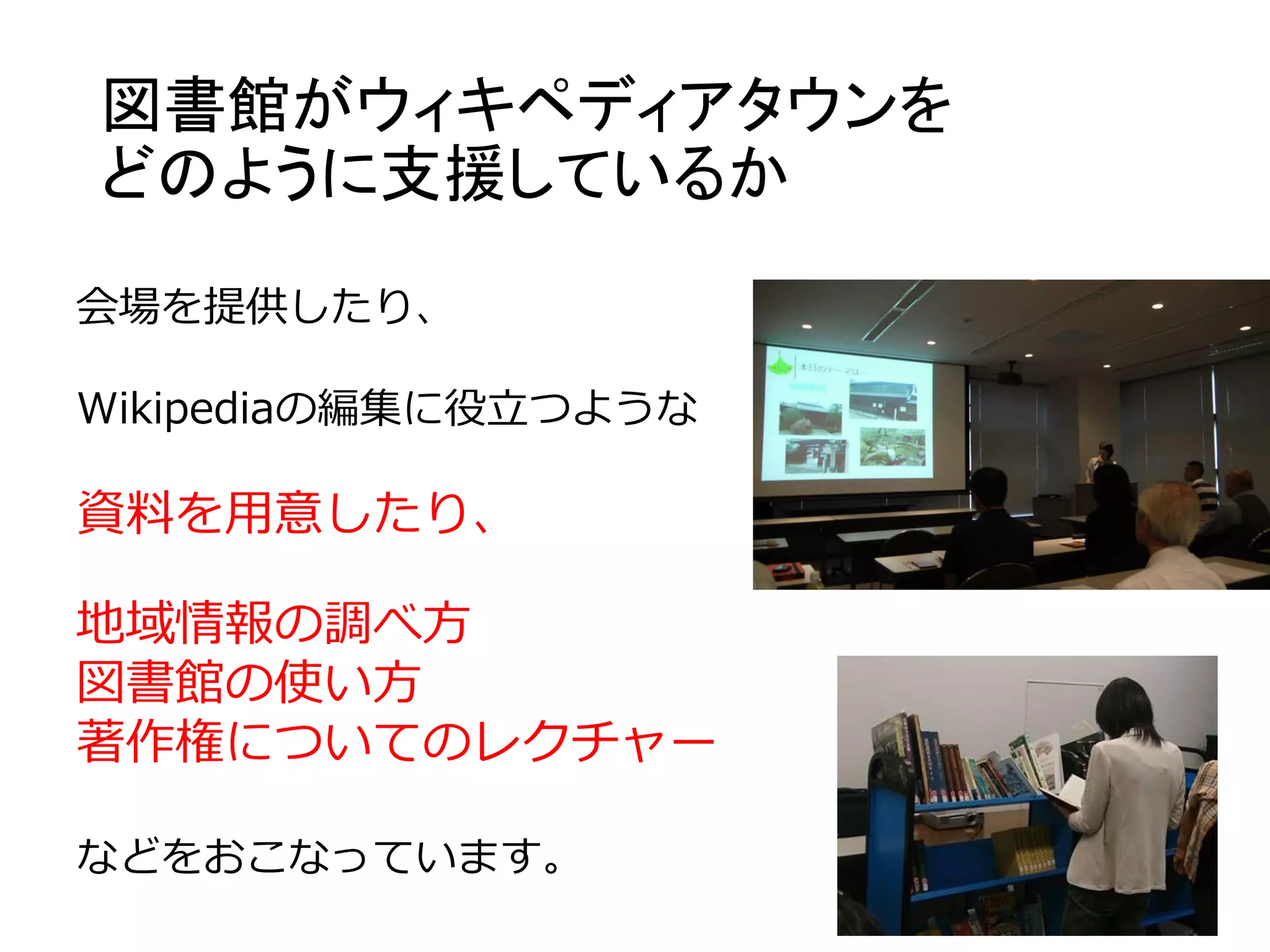 図書館がウィキペディアタウンを
どのように支援しているか
会場を提供したり、
Wikipediaの編集に役立つような
資料を用意したり、
地域情報の調べ方
図書館の使い方
著作権についてのレクチャー
などをおこなっています。
 