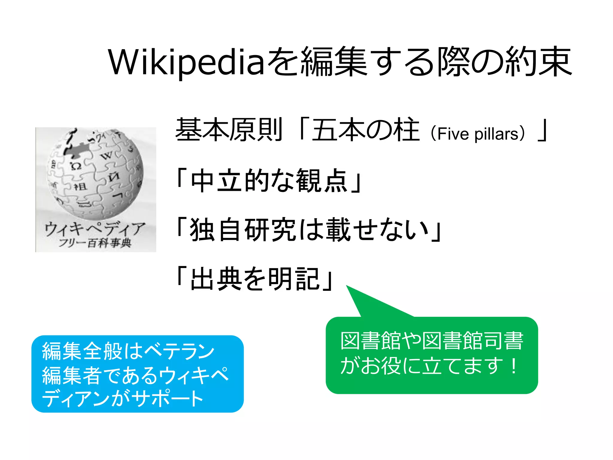 Wikipediaを編集する際の約束
基本原則「五本の柱（Five pillars）」
「中立的な観点」
「独自研究は載せない」
「出典を明記」
図書館や図書館司書
がお役に立てます！
編集全般はベテラン
編集者であるウィキペ
ディアンがサポート
 