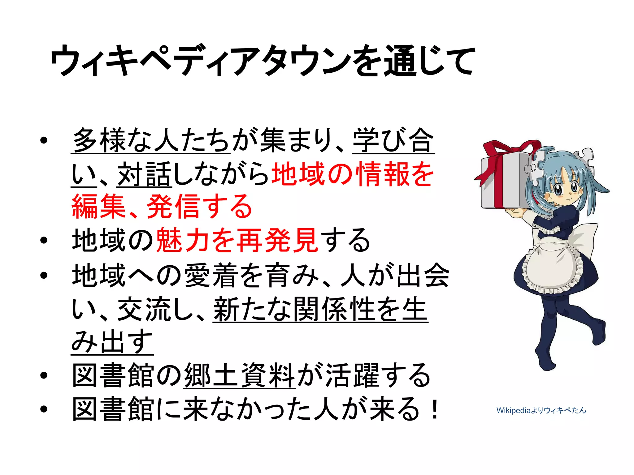 ウィキペディアタウンを通じて
• 多様な人たちが集まり、学び合
い、対話しながら地域の情報を
編集、発信する
• 地域の魅力を再発見する
• 地域への愛着を育み、人が出会
い、交流し、新たな関係性を生
み出す
• 図書館の郷土資料が活躍する
• 図書館に来なかった人が来る！ Wikipediaよりウィキぺたん
 