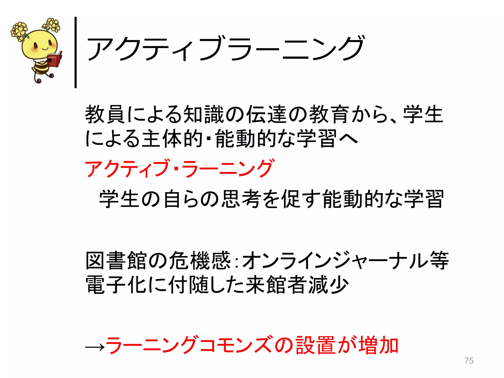 75
教員による知識の伝達の教育から、学生
による主体的・能動的な学習へ
アクティブ・ラーニング
学生の自らの思考を促す能動的な学習
図書館の危機感：オンラインジャーナル等
電子化に付随した来館者減少
→ラーニングコモンズの設置が増加
アクティブラーニング
 