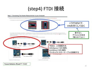 (step4) FTDI 接続
22
こうではなくて，
VINの方にしておく．
Trossen Rotbotics のwebページより
要するに，
デフォルトのまま
（触らなくてよい）
今回は，この接続方式．
GRNはgreenつまり緑色，
BLKはblackつまり黒色．
そんなふうにカラーケーブルを接続する．
 