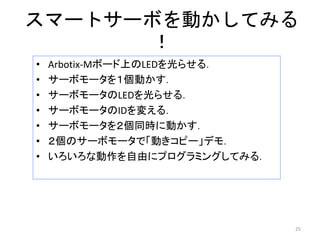 スマートサーボを動かしてみる
！
• Arbotix-Mボード上のLEDを光らせる．
• サーボモータを１個動かす．
• サーボモータのLEDを光らせる．
• サーボモータのIDを変える．
• サーボモータを２個同時に動かす．
• ２個のサーボモータで「動きコピー」デモ．
• いろいろな動作を自由にプログラミングしてみる．
25
 