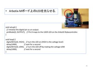 • Arbotix-Mボード上のLEDを光らせる．
26
void setup() {
// initialize the digital pin as an output.
pinMode(0, OUTPUT); // Pin 0 maps to the USER LED on the ArbotiX Robocontroller.
}
void loop() {
digitalWrite(0, HIGH); // turn the LED on (HIGH is the voltage level)
delay(1000); // wait for a second
digitalWrite(0, LOW); // turn the LED off by making the voltage LOW
delay(1000); // wait for a second
}
 