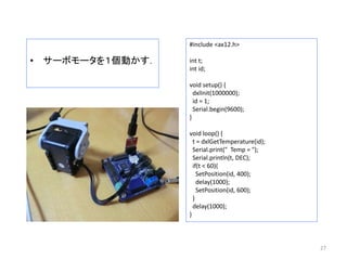 • サーボモータを１個動かす．
27
#include <ax12.h>
int t;
int id;
void setup() {
dxlInit(1000000);
id = 1;
Serial.begin(9600);
}
void loop() {
t = dxlGetTemperature(id);
Serial.print(" Temp = ");
Serial.println(t, DEC);
if(t < 60){
SetPosition(id, 400);
delay(1000);
SetPosition(id, 600);
}
delay(1000);
}
 