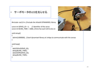 • サーボモータのLEDを光らせる．
28
#include <ax12.h> //include the ArbotiX DYNAMIXEL library
const int SERVO_ID = 1; // Identifier of the servo
const int BLINK_TIME = 1000; //time foe each LED to be on
void setup()
{
dxlInit(1000000); //start dynamixel library at 1mbps to communicate with the servos
}
void loop()
{
dxlLEDOn(SERVO_ID);
delay(BLINK_TIME);
dxlLEDOff(SERVO_ID);
delay(BLINK_TIME);
}
 