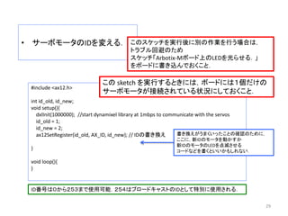 • サーボモータのIDを変える．
29
#include <ax12.h>
int id_old, id_new;
void setup(){
dxlInit(1000000); //start dynamixel library at 1mbps to communicate with the servos
id_old = 1;
id_new = 2;
ax12SetRegister(id_old, AX_ID, id_new); // IDの書き換え
}
void loop(){
}
この sketch を実行するときには，ボードには１個だけの
サーボモータが接続されている状況にしておくこと．
ID番号は０から２５３まで使用可能．２５４はブロードキャストのIDとして特別に使用される．
書き換えがうまくいったことの確認のために，
ここに，新IDのモータを動かすか
新IDのモータのLEDを点滅させる
コードなどを書くといいかもしれない．
このスケッチを実行後に別の作業を行う場合は，
トラブル回避のため
スケッチ「Arbotix-Mボード上のLEDを光らせる．」
をボードに書き込んでおくこと．
 