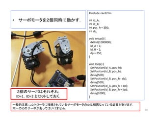 • サーボモータを２個同時に動かす．
30
#include <ax12.h>
int id_A;
int id_B;
int pos_h = 350;
int dp;
void setup() {
dxlInit(1000000);
id_A = 1;
id_B = 2;
dp = 250;
}
void loop() {
SetPosition(id_A, pos_h);
SetPosition(id_B, pos_h);
delay(500);
SetPosition(id_B, pos_h - dp);
delay(500);
SetPosition(id_A, pos_h + dp);
SetPosition(id_B, pos_h + dp);
delay(1000);
}
２個のサーボはそれぞれ，
ID=1，ID=2 とセットしておく．
一般的注意：コントローラに接続されているサーボモータのIDは相異なっている必要があります．
同一のIDのサーボがあってはいけません．
 