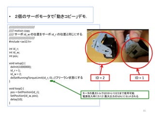 • ２個のサーボモータで「動きコピー」デモ．
31
//////////////////////
//// motion copy
//// サーボ id_w の位置をサーボ id_r の位置と同じにする．
//////////////////////
#include <ax12.h>
int id_r;
int id_w;
int pos;
void setup() {
dxlInit(1000000);
id_r = 1;
id_w = 2;
dxlSetRunningTorqueLimit(id_r, 0); //フリーラン状態にする
}
void loop() {
pos = GetPosition(id_r);
SetPosition(id_w, pos);
delay(10);
}
ID = 1ID = 2
モータの最大トルクは０から１０２３まで使用可能．
電源投入時に５１２（最大出力の50%）にセットされる．
 
