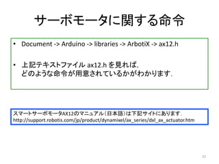 サーボモータに関する命令
• Document -> Arduino -> libraries -> ArbotiX -> ax12.h
• 上記テキストファイル ax12.h を見れば，
どのような命令が用意されているかがわかります．
32
スマートサーボモータAX12のマニュアル（日本語）は下記サイトにあります．
http://support.robotis.com/jp/product/dynamixel/ax_series/dxl_ax_actuator.htm
 