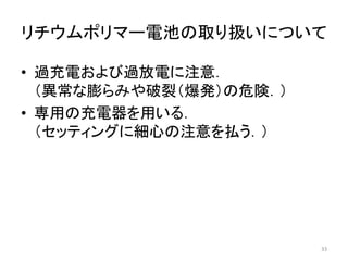 リチウムポリマー電池の取り扱いについて
• 過充電および過放電に注意．
（異常な膨らみや破裂（爆発）の危険．）
• 専用の充電器を用いる．
（セッティングに細心の注意を払う．）
33
 