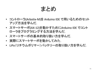 まとめ
• コントローラ(Arbotix-M)を Arduino IDE で用いるためのセット
アップ方法を学んだ．
• スマートサーボ(AX-12)を動かすためにArduino IDE でコント
ローラをプログラミングする方法を学んだ．
• スマートサーボの基本的取り扱い方を学んだ．
• 実際にスマートサーボを動かしてみた．
• LiPo（リチウムポリマー）バッテリーの取り扱い方を学んだ．
38
 