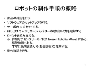 ロボットの制作手順の概略
• 部品の確認を行う
• ソフトウェアのセットアップを行う．
• サーボの ID をセットする．
• LiPo（リチウムポリマー）バッテリーの取り扱い方を理解する．
• ロボットを組み立てる．
→ 詳細なアセンブリーガイドが Trossen Robotics のweb にある．
解説動画もある．
丁寧に説明を読んで（動画を観て）理解する．
• 動作確認を行う．
5
 
