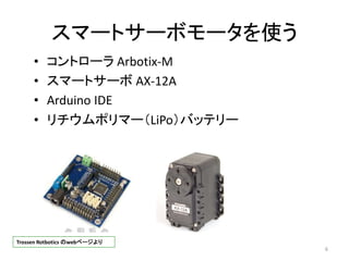 スマートサーボモータを使う
• コントローラ Arbotix-M
• スマートサーボ AX-12A
• Arduino IDE
• リチウムポリマー（LiPo）バッテリー
6
Trossen Rotbotics のwebページより
 