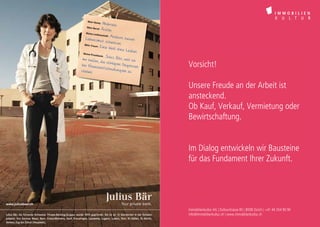 Mein Nam
                                                                               e:   Gabriela
                                                                    Mein Ber
                                                                            uf:     Ärztin
                                                                   Meine Le
                                                                             idenschaf
                                                                                     t: A n d
                                                                  Lebensmu                    ern neuen
                                                                                t schenke
                                                                  Mein Trau                    n
                                                                            m: E in
                                                                                    e Welt ohn
                                                                                                 e Leiden
                                                                 Meine Pri
                                                                        vatbank:
                                                                                 Julius Bä
                                                                mir helfen,                r, weil sie
                                                                             die richtig
                                                               bei Finanz
                                                                            entscheid
                                                                                         en Diagnos
                                                                                        ungen zu
                                                                                                     en                       Vorsicht!
                                                               stellen


                                                                                                                              Unsere Freude an der Arbeit ist
                                                                                                                              ansteckend.
                                                                                                                              Ob Kauf, Verkauf, Vermietung oder
                                                                                                                              Bewirtschaftung.


                                                                                                                              Im Dialog entwickeln wir Bausteine
                                                                                                                              für das Fundament Ihrer Zukunft.



www.juliusbaer.ch
                                                                                                                              Immobilienkultur AG | Dufourstrasse 85 | 8008 Zürich | +41 44 254 90 90
Julius Bär, die führende Schweizer Private-Banking-Gruppe, wurde 1890 gegründet. Sie ist an 15 Standorten in der Schweiz      Dufourstrasse 85, 8008 Zürich | +41 44 254 90 90 | www.immobilienkultur.ch
                                                                                                                              info@immobilienkultur.ch | www.immobilienkultur.ch
präsent. Von Ascona, Basel, Bern, Crans-Montana, Genf, Kreuzlingen, Lausanne, Lugano, Luzern, Sion, St. Gallen, St. Moritz,
Verbier, Zug bis Zürich (Hauptsitz).
 
