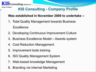 KIS Consulting - Company Profile
Was established in November 2009 to undertake :-
1. Total Quality Management towards Business
   Excellence
2. Developing Continuous Improvement Culture
3. Business Excellence Model – Awards system
4. Cost Reduction Management
5. Improvement tools training
6. ISO Quality Management System
7. Web-based knowledge Management
8. Branding via Internet Marketing
 
