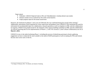 4


           Target outputs:
               • Publication: UNESCO Regional Guide on PBL and Telecollaboration, including relevant case studies
               • Research articles to be co-authored by TEIs and/or school teachers
               • Project progress report for the Korean Government

However, the timeframe for Phases 1 and 2 was not followed; this was confirmed during the second online meeting. 5
Additionally, participants (TEIs) requested for closer supervision and guidance from UNESCO; TEIs mentioned the need for
information on recommended topics for collaboration, research questions as well as templates on PBL and tele-collaboration.
In response, UNESCO has posted on the EC the materials of the capacity building workshops on PBL and tele-collaboration.
An official launching date for the implementation of Phases 1, 2 and 3 for Scenario C (inter-cultural collaboration) was set at
March 5, 2012.

UNESCO is now in the midst facilitating Phase 1, including the process of identifying participant schools, gathering
suggestions on how to make the EC more suitable to the needs of KISP participants as well as making the TEIs and schools
become more active users of the EC.




5
    Via Skype; 9 February 2012. For details, see minutes of meeting.
 