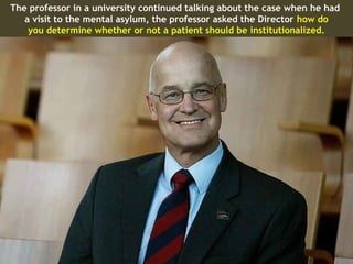 The professor in a university continued talking about the case when he had
   a visit to the mental asylum, the professor asked the Director how do
    you determine whether or not a patient should be institutionalized.
 