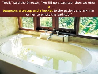 "Well," said the Director, "we fill up a bathtub, then we offer
                               a
 teaspoon, a teacup and a bucket to the patient and ask him
                 or her to empty the bathtub."
 