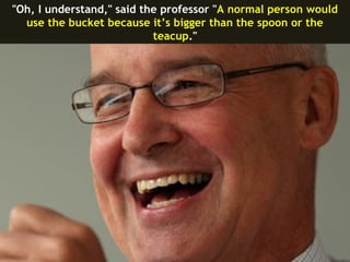 "Oh, I understand," said the professor "A normal person would
  use the bucket because it’s bigger than the spoon or the
                           teacup."
 