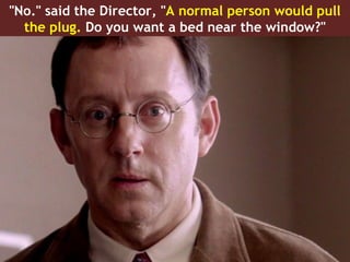 "No." said the Director, "A normal person would pull
  the plug. Do you want a bed near the window?"
 