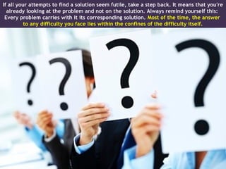 If all your attempts to find a solution seem futile, take a step back. It means that you're
  already looking at the problem and not on the solution. Always remind yourself this:
 Every problem carries with it its corresponding solution. Most of the time, the answer
          to any difficulty you face lies within the confines of the difficulty itself.
 