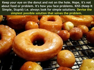 Keep your eye on the donut and not on the hole. Nope, it's not
about food or problem. It's how you face problems. KISS (Keep It
Simple, Stupid) i.e. always look for simple solutions. Devise the
      simplest possible solution that solves the problem.
 