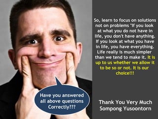 So, learn to focus on solutions
                       not on problems "If you look
                        at what you do not have in
                      life, you don't have anything.
                       If you look at what you have
                       in life, you have everything.
                        Life really is much simpler
                      than we tend to make it. It is
                       up to us whether we allow it
                          to be so or not. It is our
                                  choice!!!




Have you answered
all above questions     Thank You Very Much
    Correctly???        Sompong Yusoontorn
 