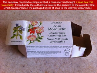 The company received a complaint that a consumer had bought a soap box that
was empty. Immediately the authorities isolated the problem to the assembly line,
  which transported all the packaged boxes of soap to the delivery department.
 