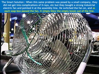 The Smart Solution : When this same problem was posed by a small company, they
 did not get into complications of X-rays, etc but they bought a strong industrial
 electric fan and pointed it at the assembly line. He switched the fan on, and as
  each soap box passed the fan, it simply blew the empty boxes out of the line.
 