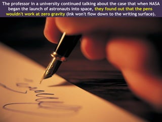 The professor in a university continued talking about the case that when NASA
  began the launch of astronauts into space, they found out that the pens
 wouldn't work at zero gravity (Ink won't flow down to the writing surface).
 